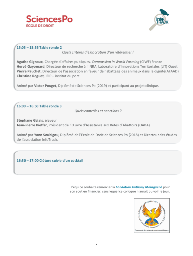programme journée 2
logo InfoTrack logo Sciences Po
15:05 – 15:55 Table ronde 2
Quels critères d’élaboration d’un référentiel ?
Agathe Gignoux, Chargée d’affaires publiques, Compassion in World Farming (CiWF) France
Hervé Guyomard, Directeur de recherche à l’INRA, Laboratoire d’Innovations Territoriales (LIT) Ouest
Pierre Pauchet, Directeur de l’association en faveur de l’abattage des animaux dans la dignité(AFAAD) Christine Roguet, IFIP – institut du porc
Animé par Victor Pouget, Diplômé de Sciences Po (2019) et participant au projet clinique.
16:00 – 16:50 Table ronde 3
Quels contrôles et sanctions ?
Stéphane Galais, éleveur
Jean-Pierre Kieffer, Président de l’Œuvre d’Assistance aux Bêtes d’Abattoirs (OABA)
Animé par Yann Soubigou, Diplômé de l’École de Droit de Sciences Po (2018) et Directeur des études de l’association InfoTrack.
16:50 – 17:00 Clôture suivie d’un cocktail
L'équipe souhaite remercier la Fondation Anthony Mainguené pour son soutien financier, sans lequel ce colloque n'aurait pu voir le jour. Logo Fondation Mainguené (phoenix renaissant de ses cendres)
